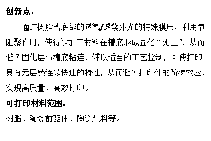 文本框: 创新点：通过树脂槽底部的透氧/透紫外光的特殊膜层，利用氧阻聚作用，使得被加工材料在槽底形成固化“死区”，从而避免固化层与槽底粘连，辅以适当的工艺控制，可使打印具有无层感连续快速的特性，从而避免打印件的阶梯效应，实现高质量、高效打印。可打印材料范围：树脂、陶瓷前驱体、陶瓷浆料等。